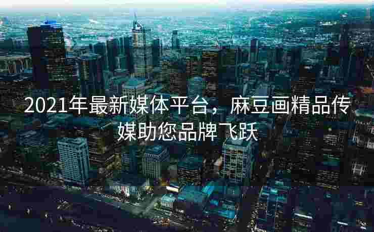 2021年最新媒体平台，麻豆画精品传媒助您品牌飞跃