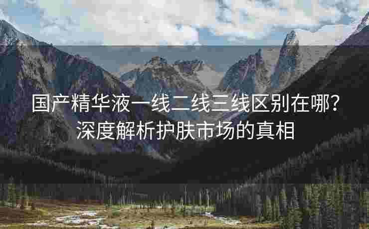 国产精华液一线二线三线区别在哪？深度解析护肤市场的真相