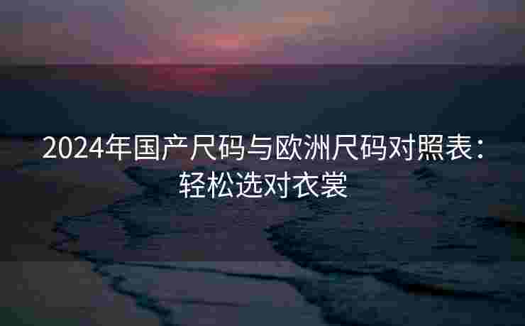 2024年国产尺码与欧洲尺码对照表：轻松选对衣裳