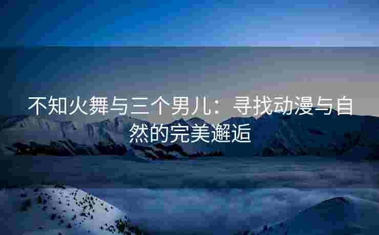 不知火舞与三个男儿：寻找动漫与自然的完美邂逅