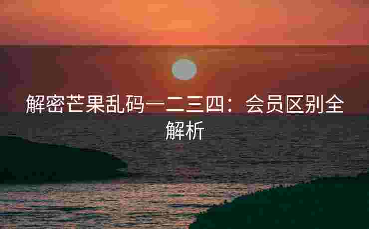 解密芒果乱码一二三四：会员区别全解析
