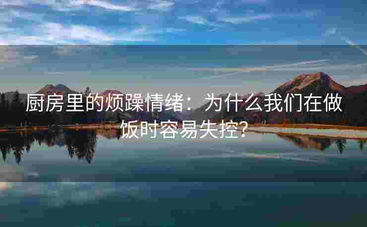厨房里的烦躁情绪：为什么我们在做饭时容易失控？