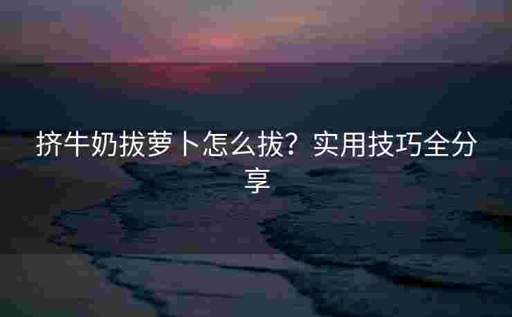 挤牛奶拔萝卜怎么拔？实用技巧全分享