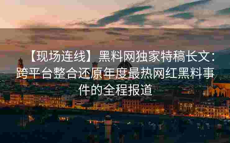 【现场连线】黑料网独家特稿长文：跨平台整合还原年度最热网红黑料事件的全程报道