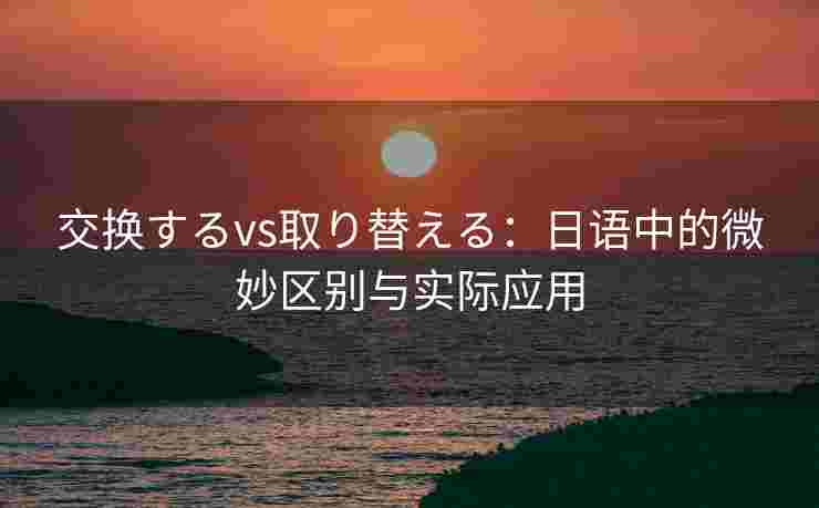 交换するvs取り替える：日语中的微妙区别与实际应用