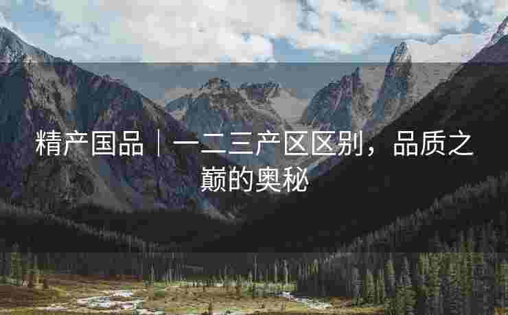 精产国品｜一二三产区区别，品质之巅的奥秘