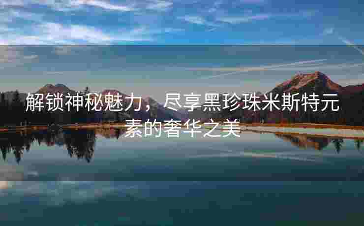 解锁神秘魅力，尽享黑珍珠米斯特元素的奢华之美