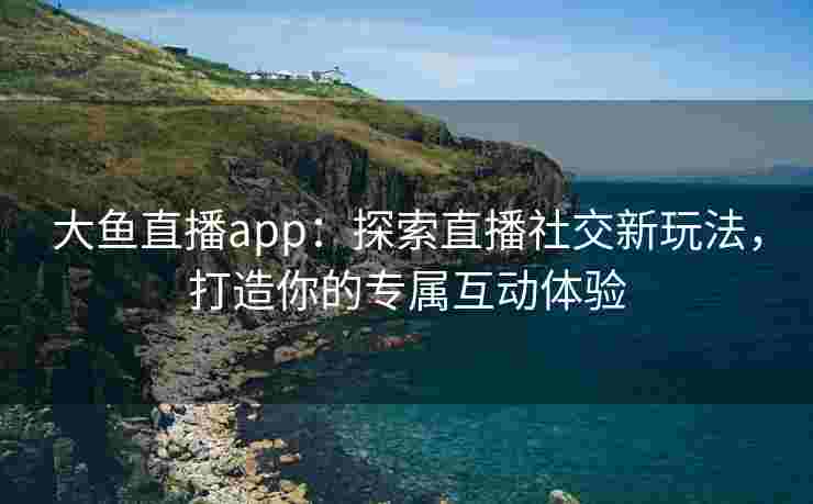 大鱼直播app：探索直播社交新玩法，打造你的专属互动体验