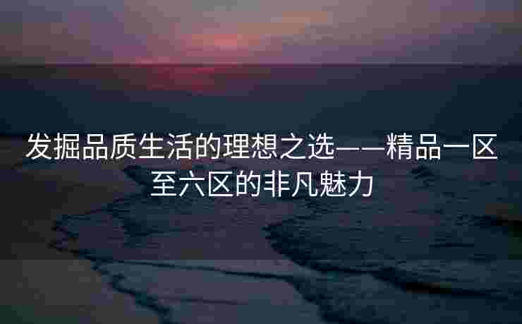 发掘品质生活的理想之选——精品一区至六区的非凡魅力