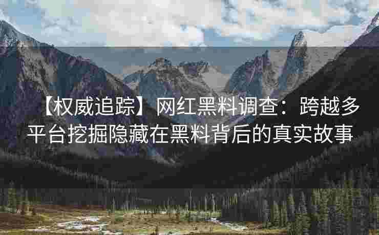 【权威追踪】网红黑料调查：跨越多平台挖掘隐藏在黑料背后的真实故事
