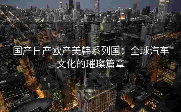 国产日产欧产美韩系列国：全球汽车文化的璀璨篇章