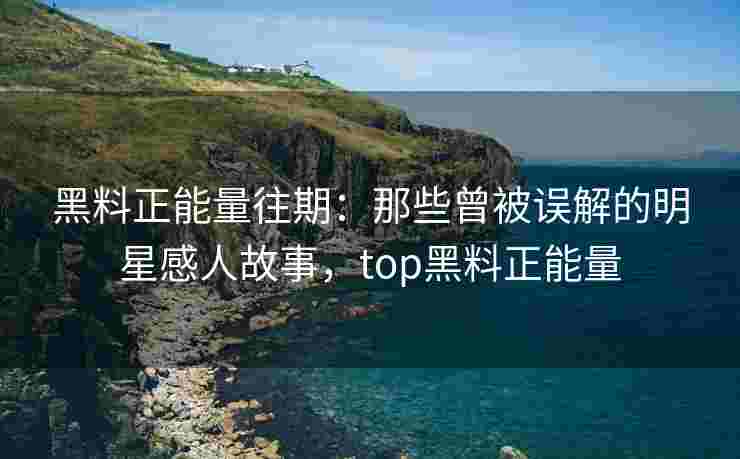 黑料正能量往期：那些曾被误解的明星感人故事，top黑料正能量