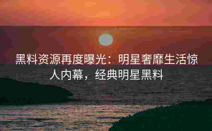 黑料资源再度曝光：明星奢靡生活惊人内幕，经典明星黑料