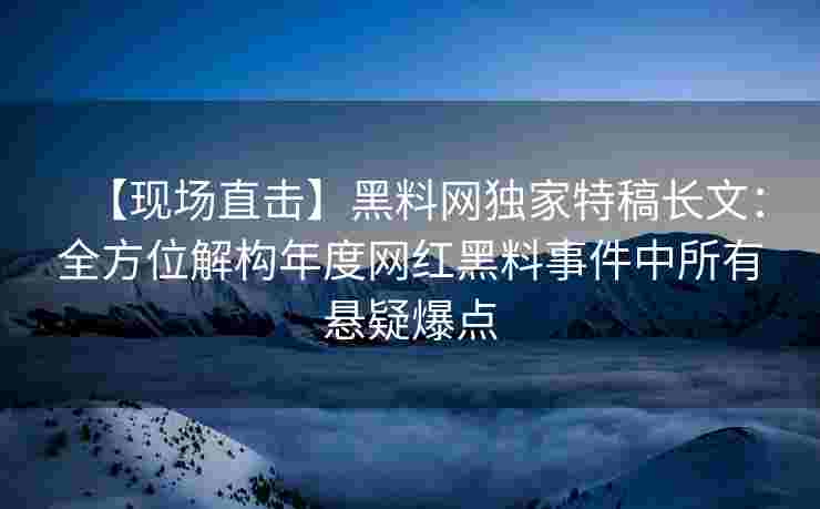 【现场直击】黑料网独家特稿长文：全方位解构年度网红黑料事件中所有悬疑爆点