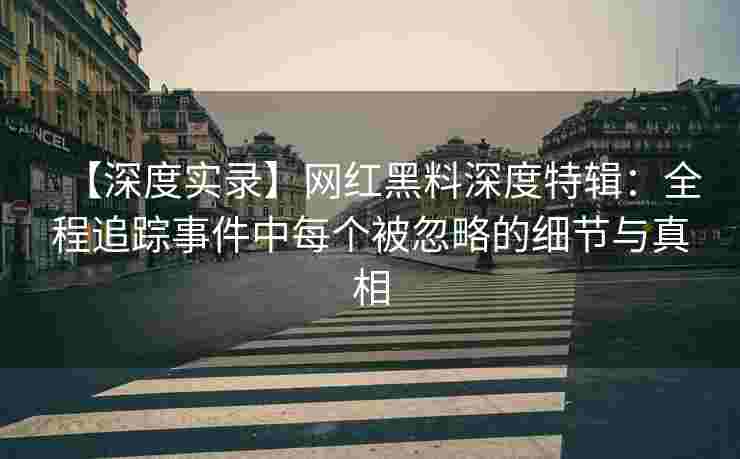 【深度实录】网红黑料深度特辑：全程追踪事件中每个被忽略的细节与真相