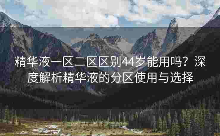 精华液一区二区区别44岁能用吗？深度解析精华液的分区使用与选择