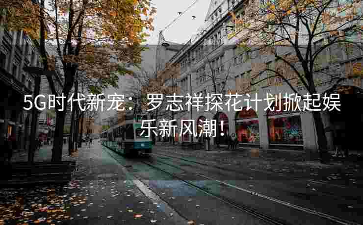 5G时代新宠：罗志祥探花计划掀起娱乐新风潮！