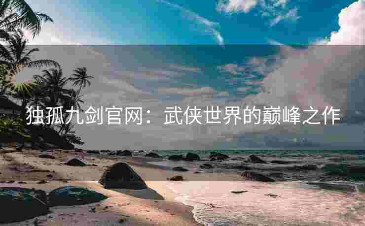 独孤九剑官网：武侠世界的巅峰之作