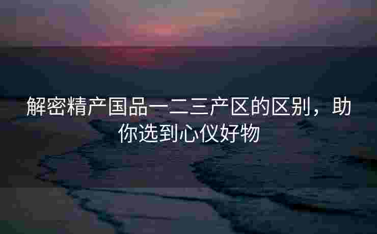 解密精产国品一二三产区的区别，助你选到心仪好物