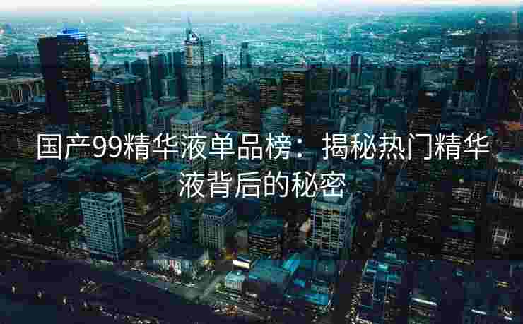 国产99精华液单品榜：揭秘热门精华液背后的秘密