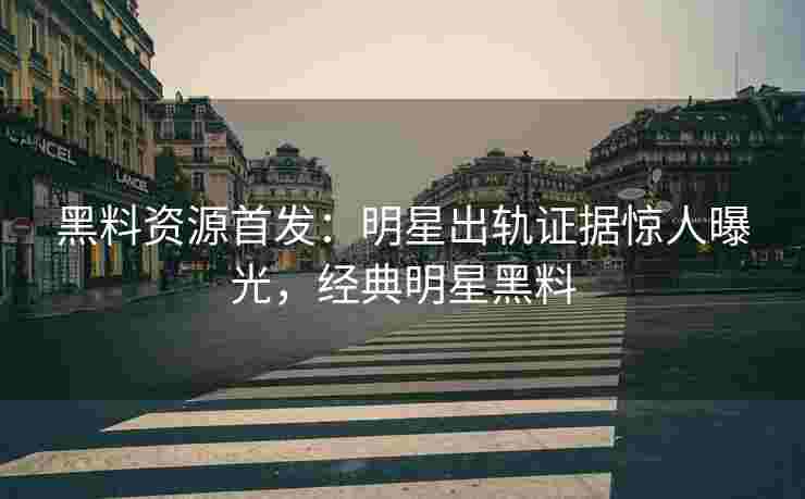 黑料资源首发：明星出轨证据惊人曝光，经典明星黑料