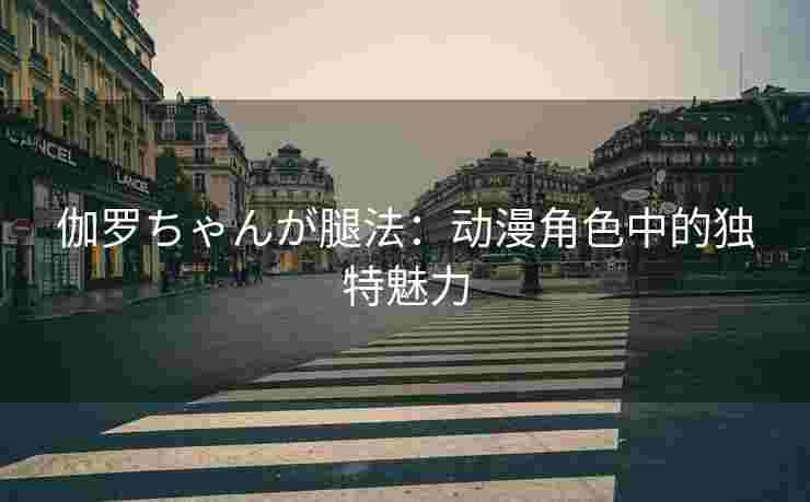 伽罗ちゃんが腿法：动漫角色中的独特魅力