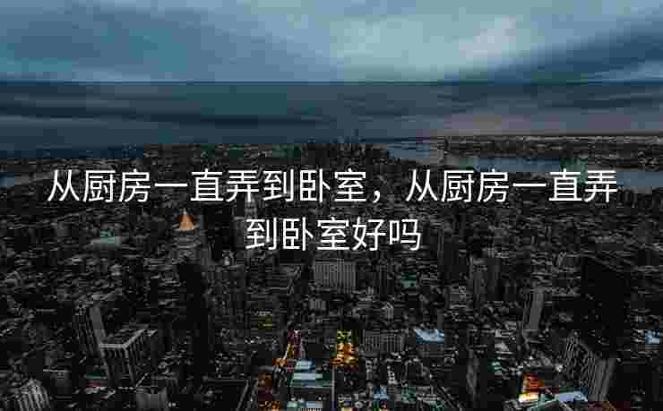 从厨房一直弄到卧室，从厨房一直弄到卧室好吗