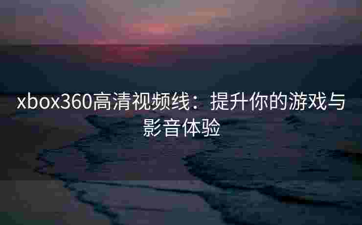 xbox360高清视频线：提升你的游戏与影音体验