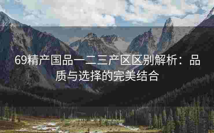 69精产国品一二三产区区别解析：品质与选择的完美结合