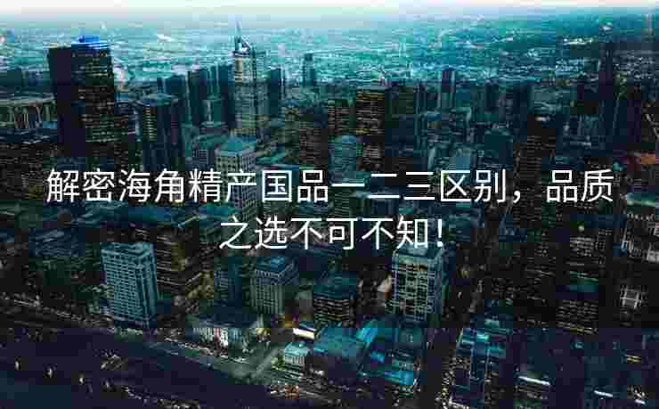 解密海角精产国品一二三区别，品质之选不可不知！