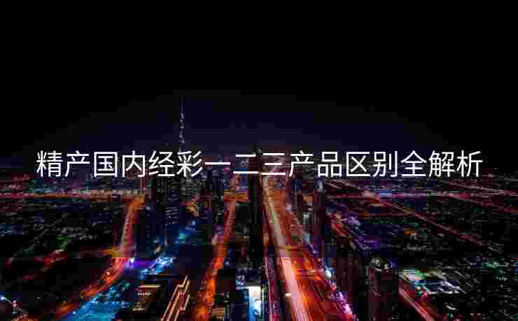 精产国内经彩一二三产品区别全解析