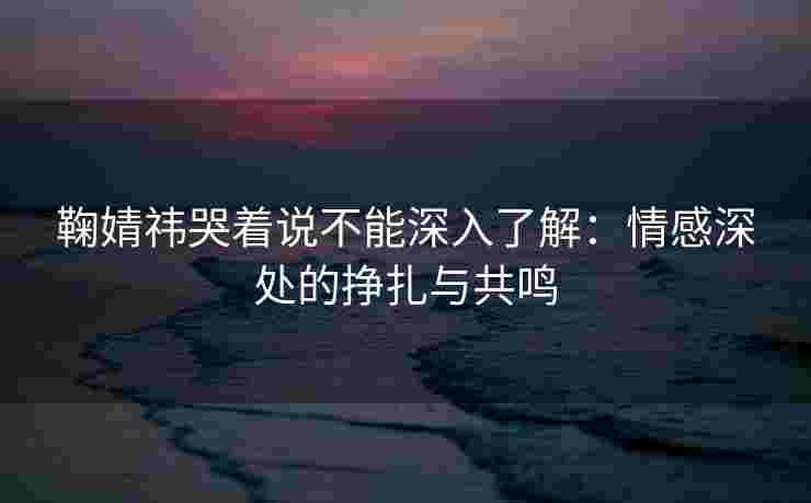 鞠婧祎哭着说不能深入了解：情感深处的挣扎与共鸣