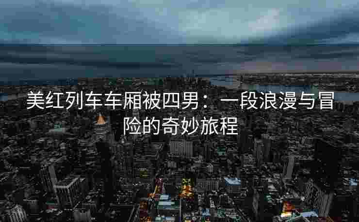 美红列车车厢被四男：一段浪漫与冒险的奇妙旅程